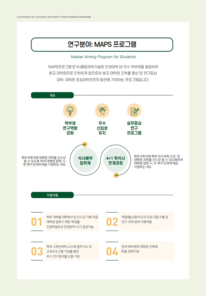 연구분야:MAPS프로그램. MAPS프로그램은 KU융합과학기술원 단과대학 내 우수 학부생을 발굴하여 본교 대학원으로 진학하게 함으로써 본교 대학원 진학률 향상 및 연구중심 대학, 대학원 중심대학으로의 발전에 기여하는 프로그램입니다. 개요. 학부생 연구역량 강화, 우수 신입생 유치, 실무중심 연구 프로그램. 학부 8학기에 대학원 과목을 선수강 할 수 있도록 하여 대학원 입학 시, 한 학기 단축하게끔 지원하는 제도(석사예약 입학제), 학부 6학기에 학부 연구과목 수강 및 대학원 과목을 선수강 할 수 있도록하여 대학원 입학 시, 두 학기 단축하게끔 지원하는 제도 (4_1학석사 연계과정). 지원내용 : 1. 학부 재학중 대학원수업 선수강 기회 제공. 대학원 입학시 해당 학점을 전공학점으로 인정받아 조기 졸업가능. 2. 체험형(LAB) 비교과 프로그램 수행 및 연구 과제 참여 기회제공. 3. 학부 고학년부터 교수의 밀착지도 및 교육프로그램 지원을 통한 우수 연구결과물 산출 지원. 4. 참여 학부생의 대학원 진학에 따른 장학지원.